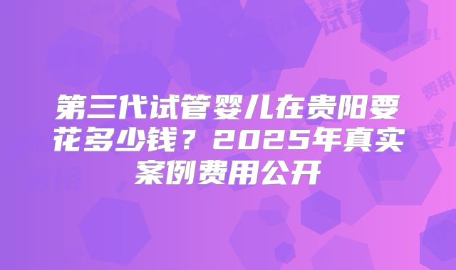 第三代试管婴儿在贵阳要花多少钱？2025年真实案例费用公开