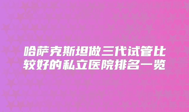 哈萨克斯坦做三代试管比较好的私立医院排名一览