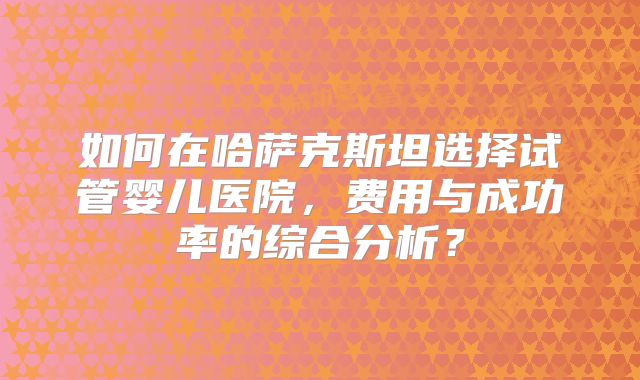 如何在哈萨克斯坦选择试管婴儿医院,费用与成功率的综合分析?