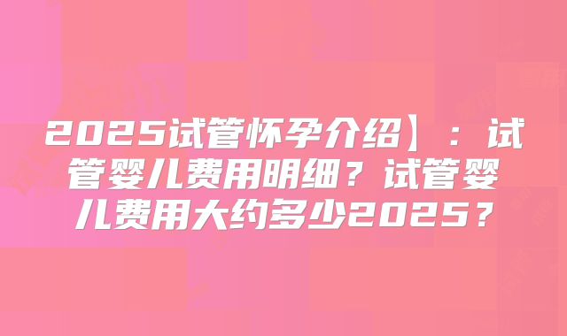 2025试管怀孕介绍】：试管婴儿费用明细？试管婴儿费用大约多少2025？