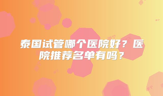 泰国试管哪个医院好？医院推荐名单有吗？