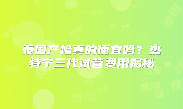 泰国产检真的便宜吗？杰特宁三代试管费用揭秘