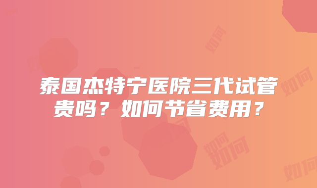 泰国杰特宁医院三代试管贵吗？如何节省费用？