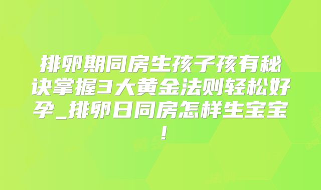 排卵期同房生孩子孩有秘诀掌握3大黄金法则轻松好孕_排卵日同房怎样生宝宝！
