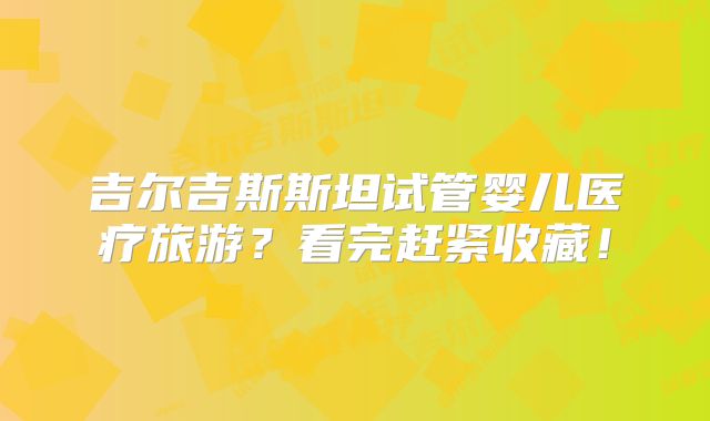 吉尔吉斯斯坦试管婴儿医疗旅游?看完赶紧收藏!