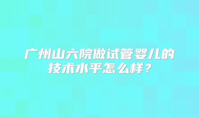 广州山六院做试管婴儿的技术水平怎么样?
