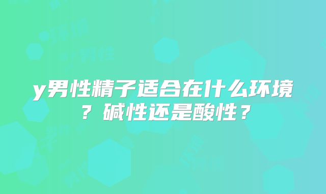 y男性精子适合在什么环境?碱性还是酸性?