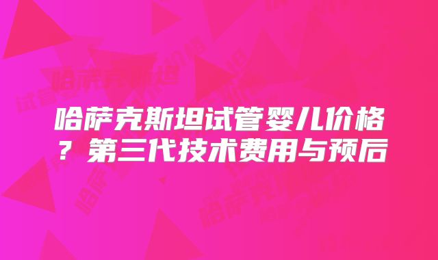 哈萨克斯坦试管婴儿价格？第三代技术费用与预后