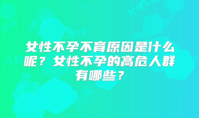 女性不孕不育原因是什么呢？女性不孕的高危人群有哪些？