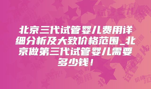 北京三代试管婴儿费用详细分析及大致价格范围_北京做第三代试管婴儿需要多少钱!