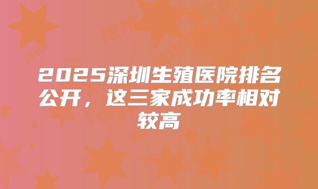 2025深圳生殖医院排名公开，这三家成功率相对较高