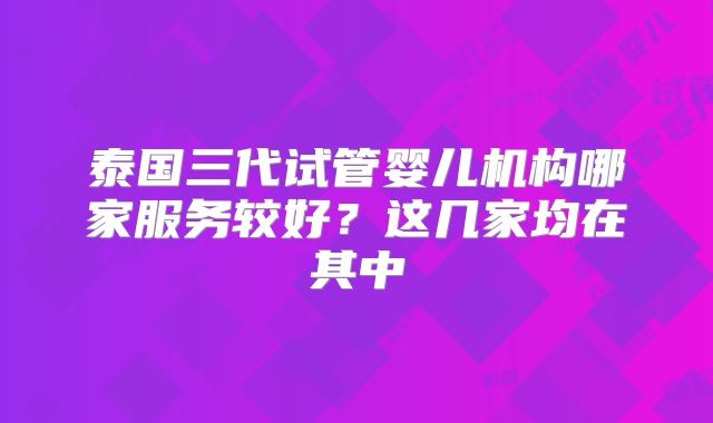 泰国三代试管婴儿机构哪家服务较好?这几家均在其中