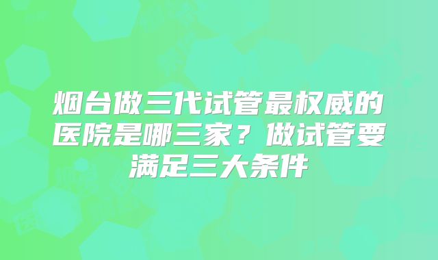 烟台做三代试管最权威的医院是哪三家？做试管要满足三大条件