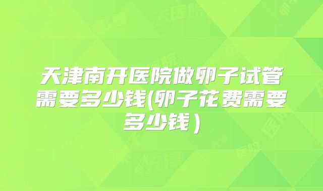 天津南开医院做卵子试管需要多少钱(卵子花费需要多少钱）