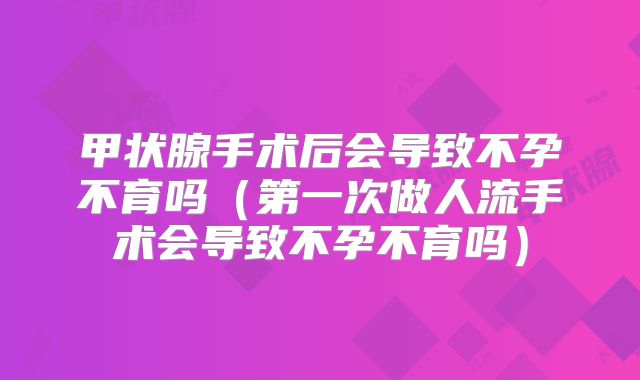 甲状腺手术后会导致不孕不育吗（第一次做人流手术会导致不孕不育吗）