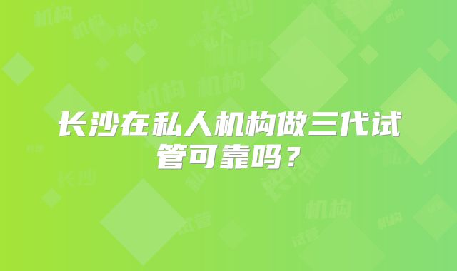 长沙在私人机构做三代试管可靠吗?