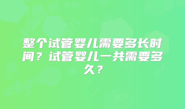 整个试管婴儿需要多长时间？试管婴儿一共需要多久？