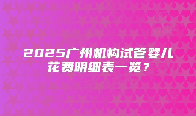 2025广州机构试管婴儿花费明细表一览？