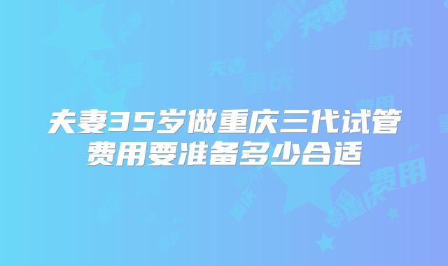 夫妻35岁做重庆三代试管费用要准备多少合适