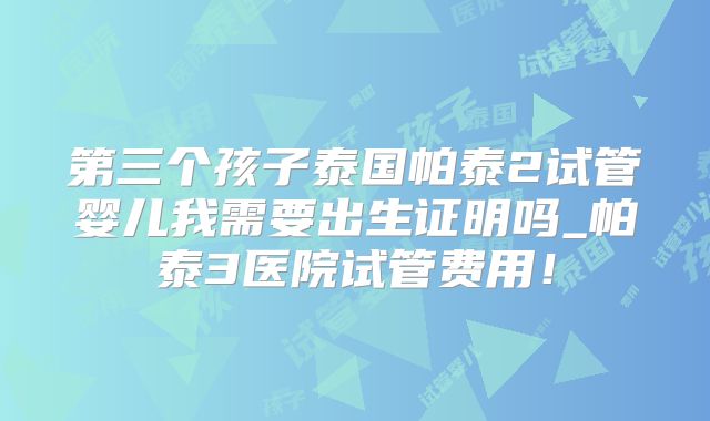第三个孩子泰国帕泰2试管婴儿我需要出生证明吗_帕泰3医院试管费用！