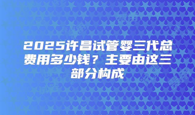 2025许昌试管婴三代总费用多少钱？主要由这三部分构成