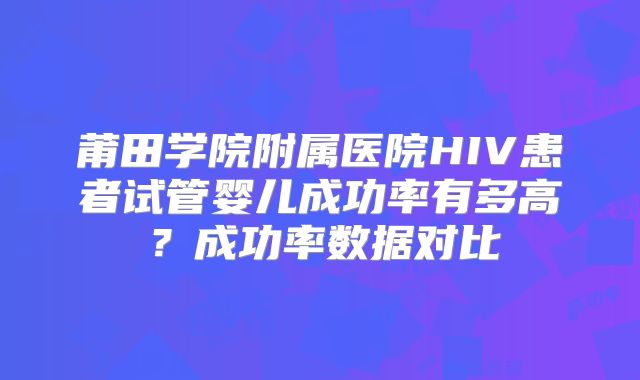 莆田学院附属医院HIV患者试管婴儿成功率有多高？成功率数据对比