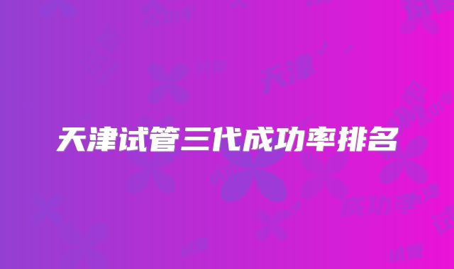 天津试管三代成功率排名