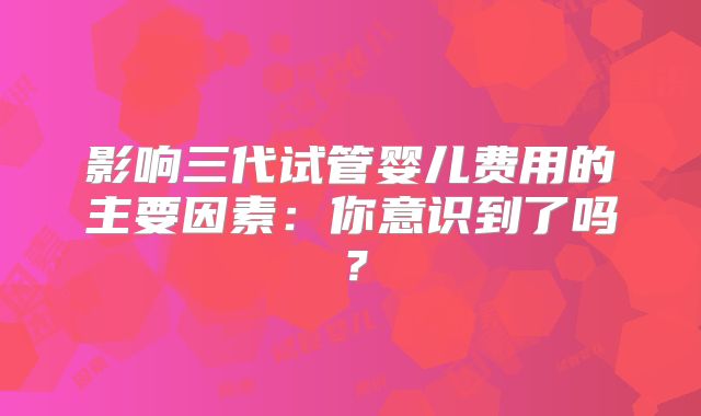 影响三代试管婴儿费用的主要因素：你意识到了吗？