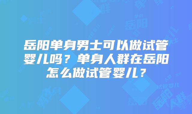岳阳单身男士可以做试管婴儿吗？单身人群在岳阳怎么做试管婴儿？
