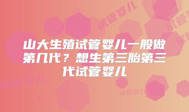 山大生殖试管婴儿一般做第几代?想生第三胎第三代试管婴儿
