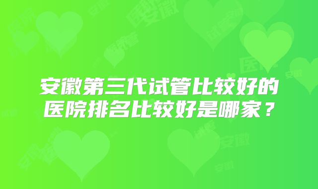 安徽第三代试管比较好的医院排名比较好是哪家？