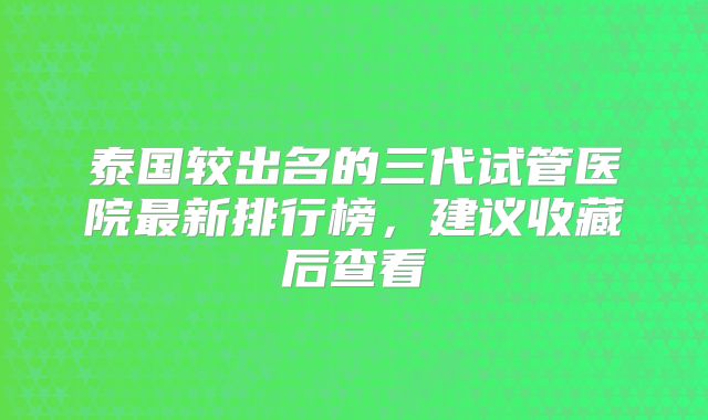 泰国较出名的三代试管医院最新排行榜，建议收藏后查看