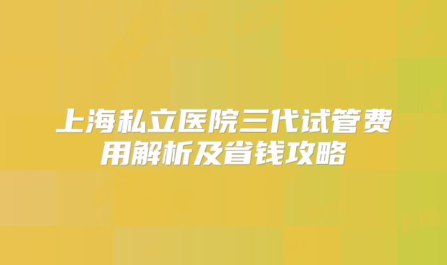 上海私立医院三代试管费用解析及省钱攻略