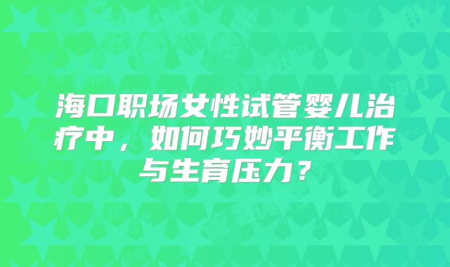 海口职场女性试管婴儿治疗中，如何巧妙平衡工作与生育压力？