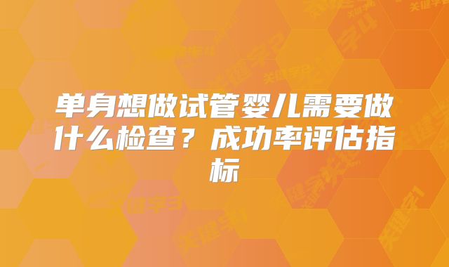 单身想做试管婴儿需要做什么检查？成功率评估指标