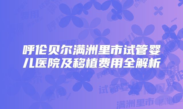 呼伦贝尔满洲里市试管婴儿医院及移植费用全解析
