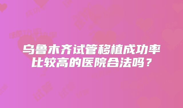 乌鲁木齐试管移植成功率比较高的医院合法吗？