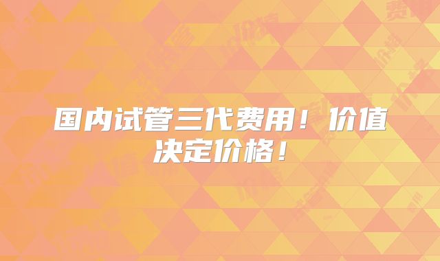 国内试管三代费用!价值决定价格!