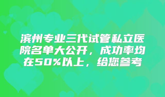 滨州专业三代试管私立医院名单大公开，成功率均在50%以上，给您参考