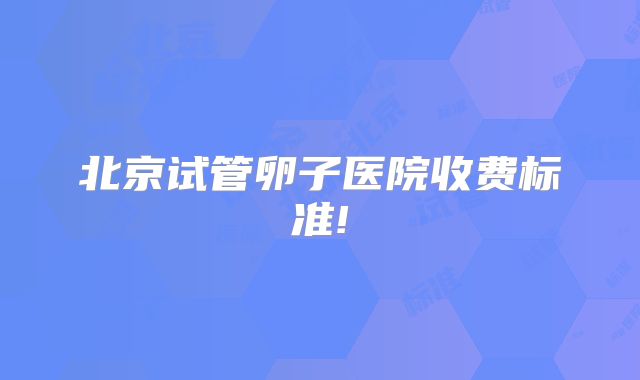 北京试管卵子医院收费标准!