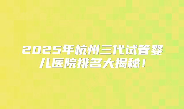 2025年杭州三代试管婴儿医院排名大揭秘！