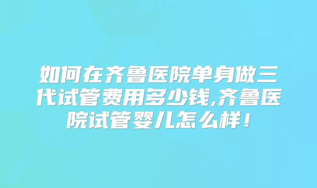 如何在齐鲁医院单身做三代试管费用多少钱,齐鲁医院试管婴儿怎么样!