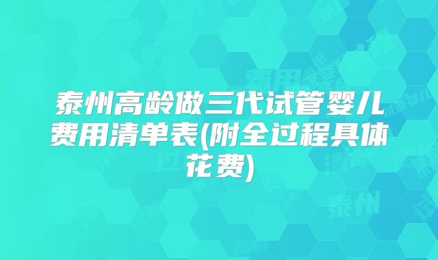 泰州高龄做三代试管婴儿费用清单表(附全过程具体花费)