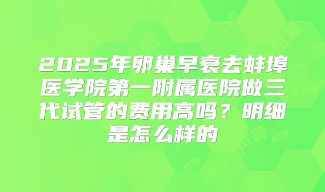 2025年卵巢早衰去蚌埠医学院第一附属医院做三代试管的费用高吗？明细是怎么样的