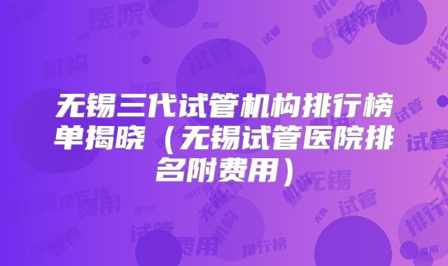 无锡三代试管机构排行榜单揭晓（无锡试管医院排名附费用）