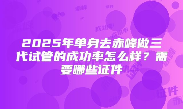 2025年单身去赤峰做三代试管的成功率怎么样？需要哪些证件