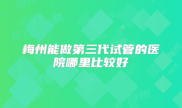 梅州能做第三代试管的医院哪里比较好