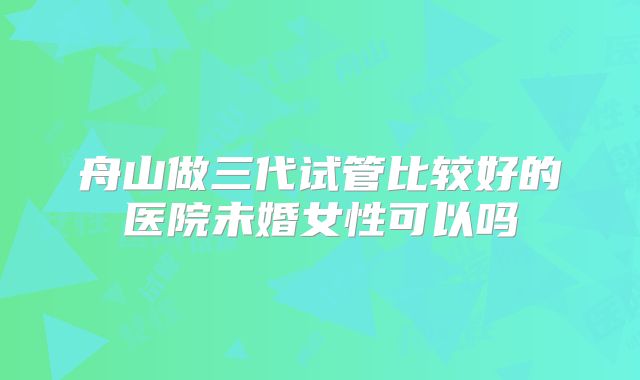 舟山做三代试管比较好的医院未婚女性可以吗