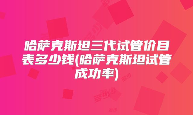 哈萨克斯坦三代试管价目表多少钱(哈萨克斯坦试管成功率)