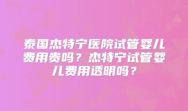 泰国杰特宁医院试管婴儿费用贵吗？杰特宁试管婴儿费用透明吗？